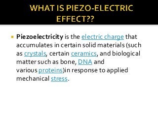 

Piezoelectricity is the electric charge that
accumulates in certain solid materials (such
as crystals, certain ceramics, and biological
matter such as bone, DNA and
various proteins)in response to applied
mechanical stress.

 