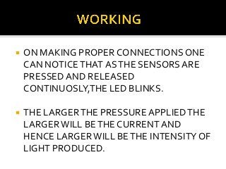

ON MAKING PROPER CONNECTIONS ONE
CAN NOTICE THAT AS THE SENSORS ARE
PRESSED AND RELEASED
CONTINUOSLY,THE LED BLINKS.



THE LARGER THE PRESSURE APPLIED THE
LARGER WILL BE THE CURRENT AND
HENCE LARGER WILL BE THE INTENSITY OF
LIGHT PRODUCED.

 