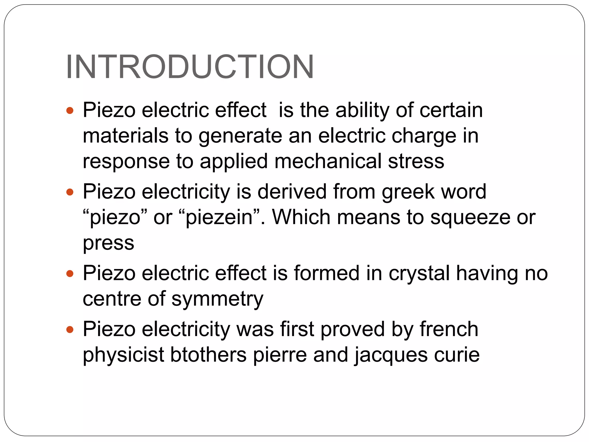 INTRODUCTION
 Piezo electric effect is the ability of certain
materials to generate an electric charge in
response to applied mechanical stress
 Piezo electricity is derived from greek word
“piezo” or “piezein”. Which means to squeeze or
press
 Piezo electric effect is formed in crystal having no
centre of symmetry
 Piezo electricity was first proved by french
physicist btothers pierre and jacques curie
 