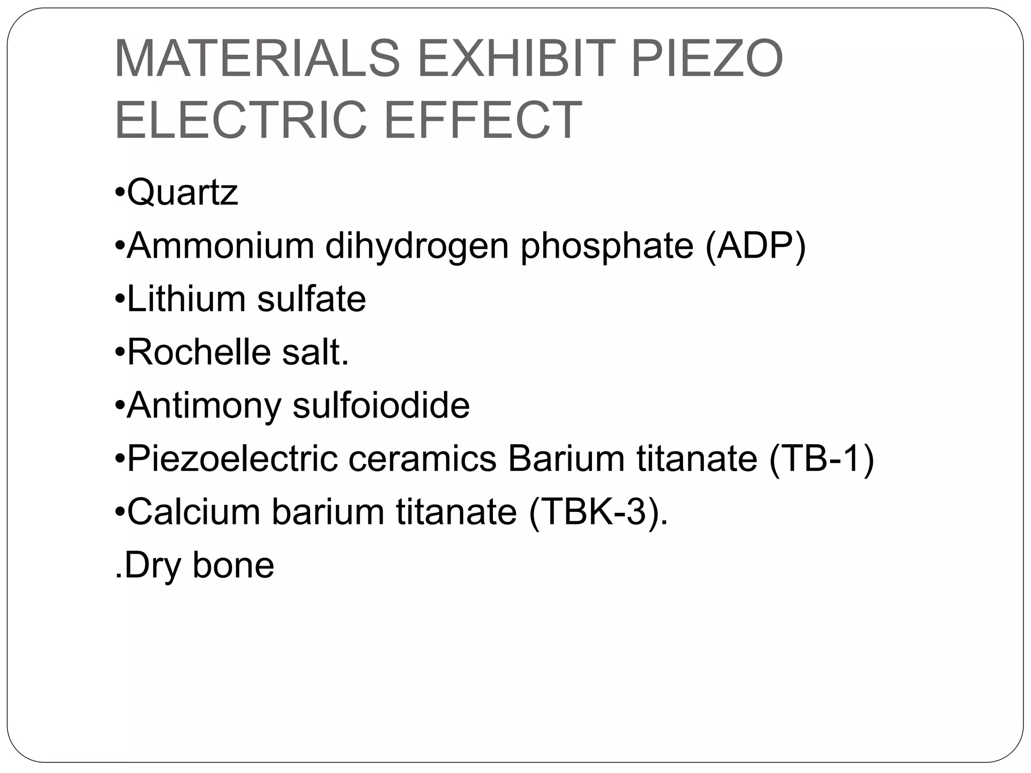 MATERIALS EXHIBIT PIEZO
ELECTRIC EFFECT
•Quartz
•Ammonium dihydrogen phosphate (ADP)
•Lithium sulfate
•Rochelle salt.
•Antimony sulfoiodide
•Piezoelectric ceramics Barium titanate (TB-1)
•Calcium barium titanate (TBK-3).
.Dry bone
 