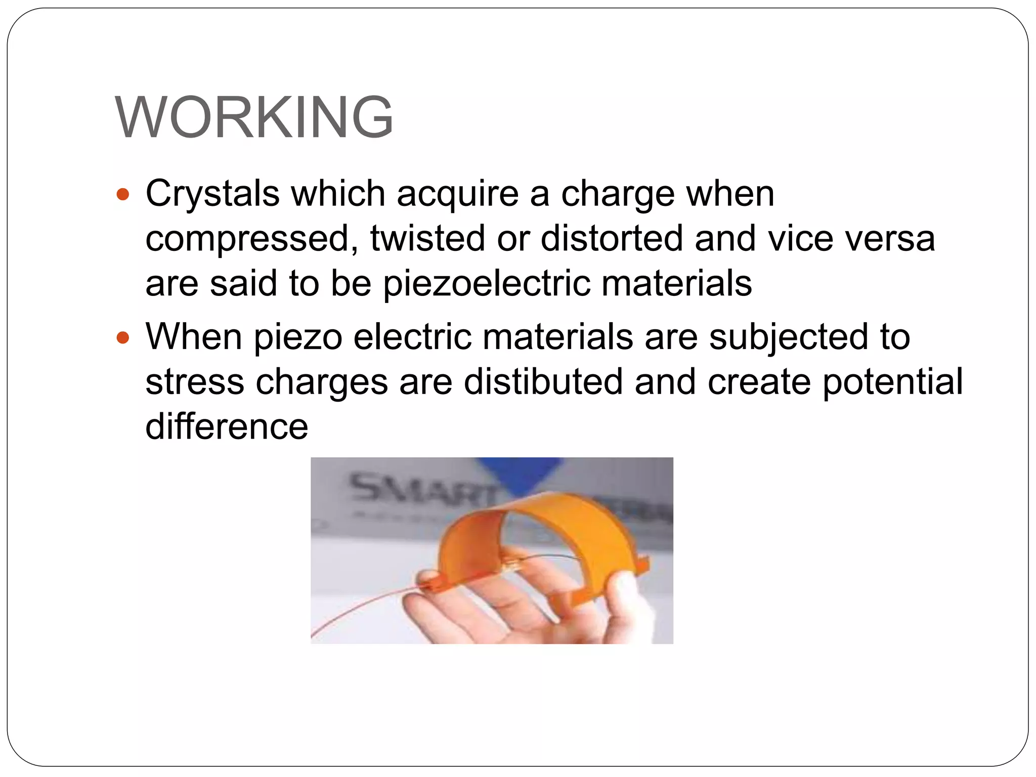 WORKING
 Crystals which acquire a charge when
compressed, twisted or distorted and vice versa
are said to be piezoelectric materials
 When piezo electric materials are subjected to
stress charges are distibuted and create potential
difference
 
