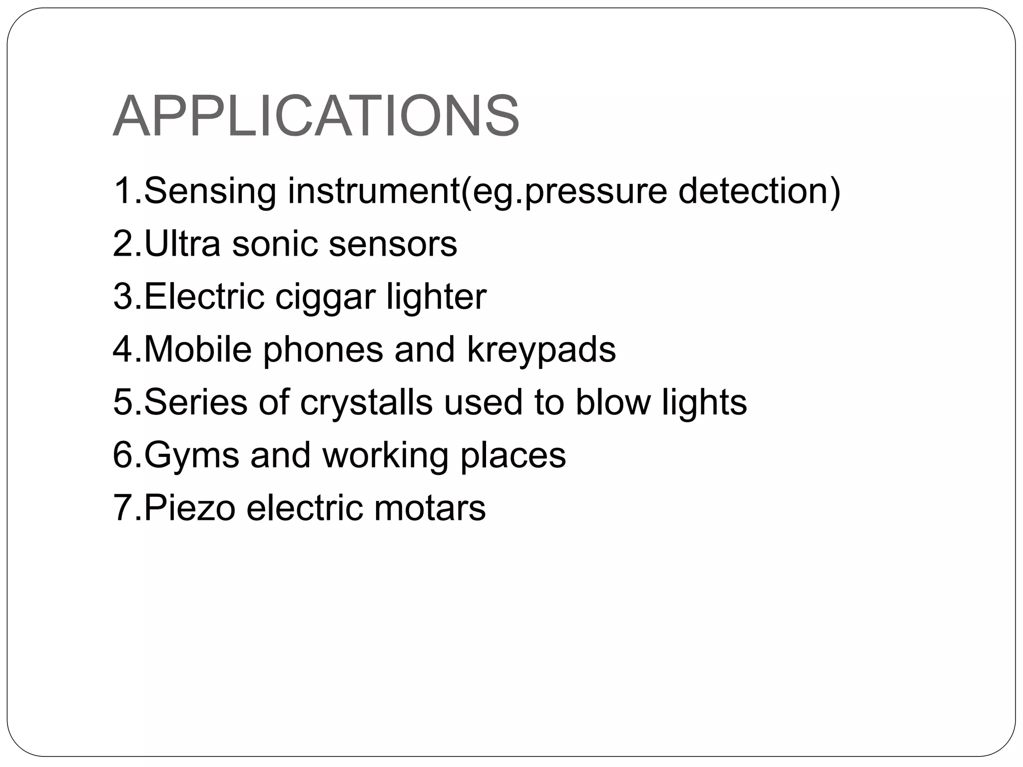 APPLICATIONS
1.Sensing instrument(eg.pressure detection)
2.Ultra sonic sensors
3.Electric ciggar lighter
4.Mobile phones and kreypads
5.Series of crystalls used to blow lights
6.Gyms and working places
7.Piezo electric motars
 