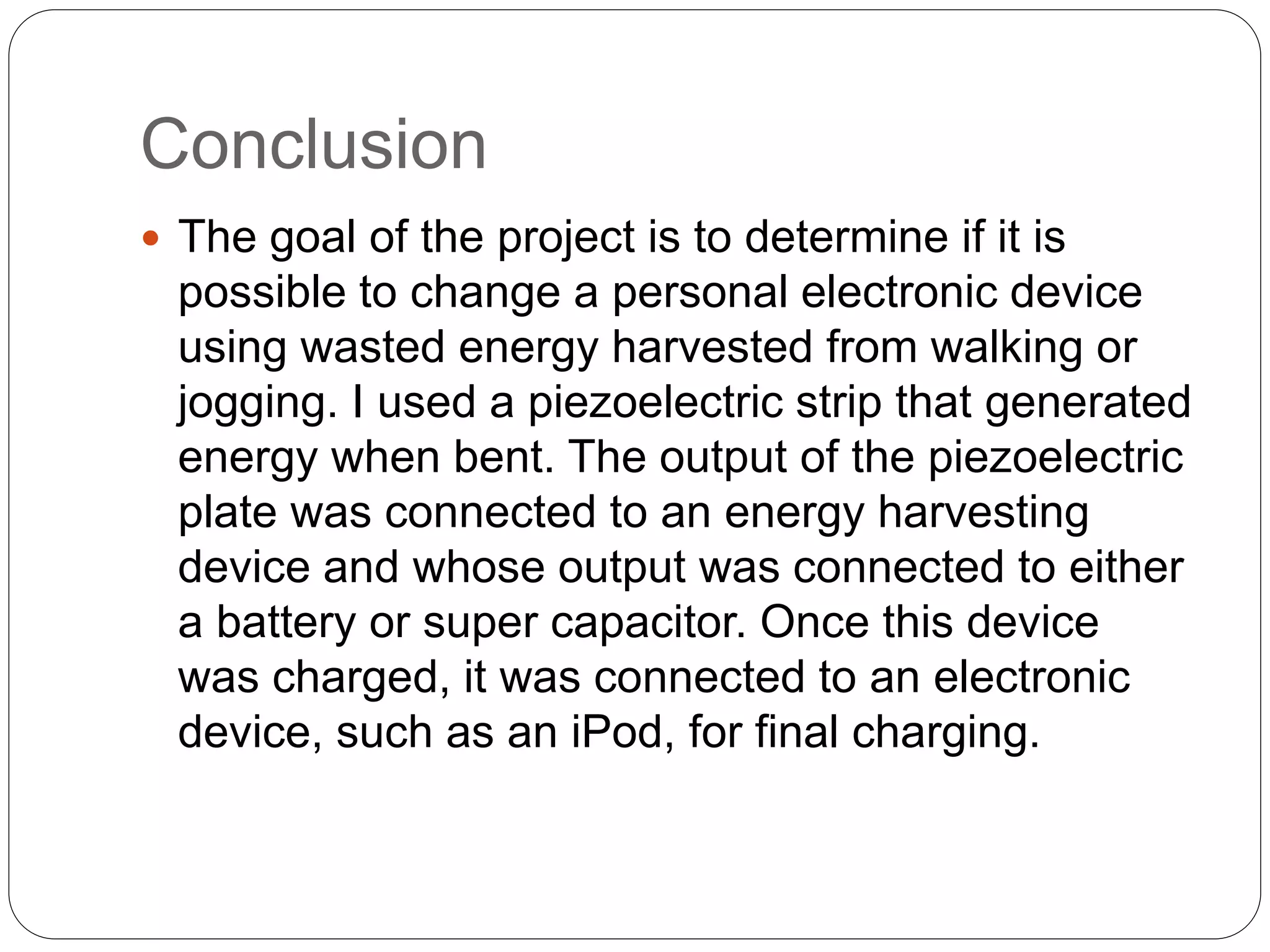 Conclusion
 The goal of the project is to determine if it is
possible to change a personal electronic device
using wasted energy harvested from walking or
jogging. I used a piezoelectric strip that generated
energy when bent. The output of the piezoelectric
plate was connected to an energy harvesting
device and whose output was connected to either
a battery or super capacitor. Once this device
was charged, it was connected to an electronic
device, such as an iPod, for final charging.
 