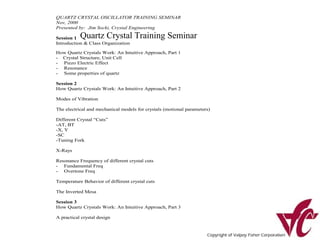 QUARTZ CRYSTAL OSCILLATOR TRAINING SEMINAR
Nov, 2000
Presented by: Jim Socki, Crystal Engineering

Session 1  Quartz Crystal Training Seminar
Introduction & Class Organization

How Quartz Crystals Work: An Intuitive Approach, Part 1
- Crystal Structure, Unit Cell
- Piezo Electric Effect
- Resonance
- Some properties of quartz

Session 2
How Quartz Crystals Work: An Intuitive Approach, Part 2

Modes of Vibration

The electrical and mechanical models for crystals (motional parameters)

Different Crystal “Cuts”
-AT, BT
-X, Y
-SC
-Tuning Fork

X-Rays

Resonance Frequency of different crystal cuts
- Fundamental Freq
- Overtone Freq

Temperature Behavior of different crystal cuts

The Inverted Mesa

Session 3
How Quartz Crystals Work: An Intuitive Approach, Part 3

A practical crystal design
 