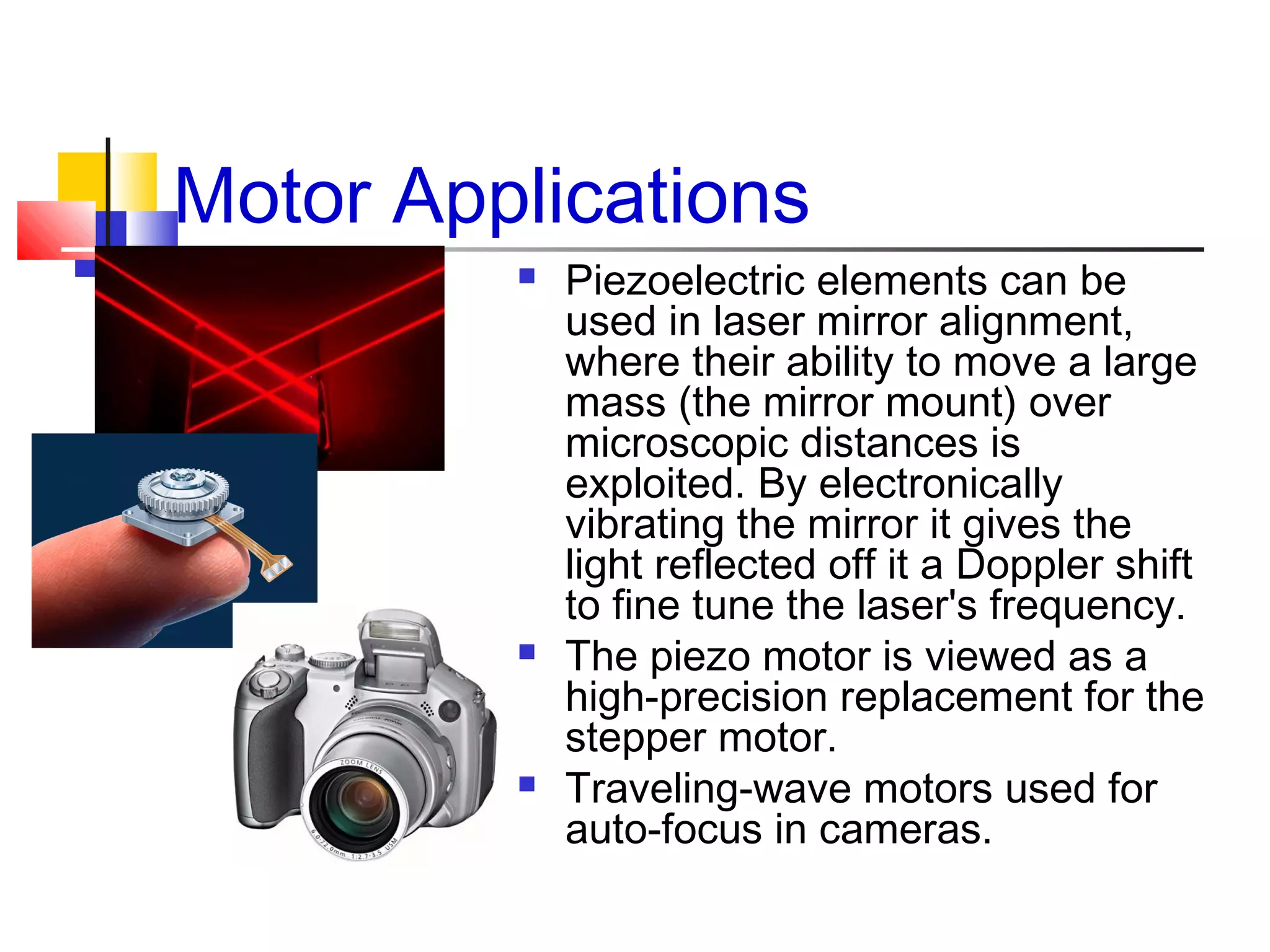 Motor Applications
 Piezoelectric elements can be
used in laser mirror alignment,
where their ability to move a large
mass (the mirror mount) over
microscopic distances is
exploited. By electronically
vibrating the mirror it gives the
light reflected off it a Doppler shift
to fine tune the laser's frequency.
 The piezo motor is viewed as a
high-precision replacement for the
stepper motor.
 Traveling-wave motors used for
auto-focus in cameras.
 