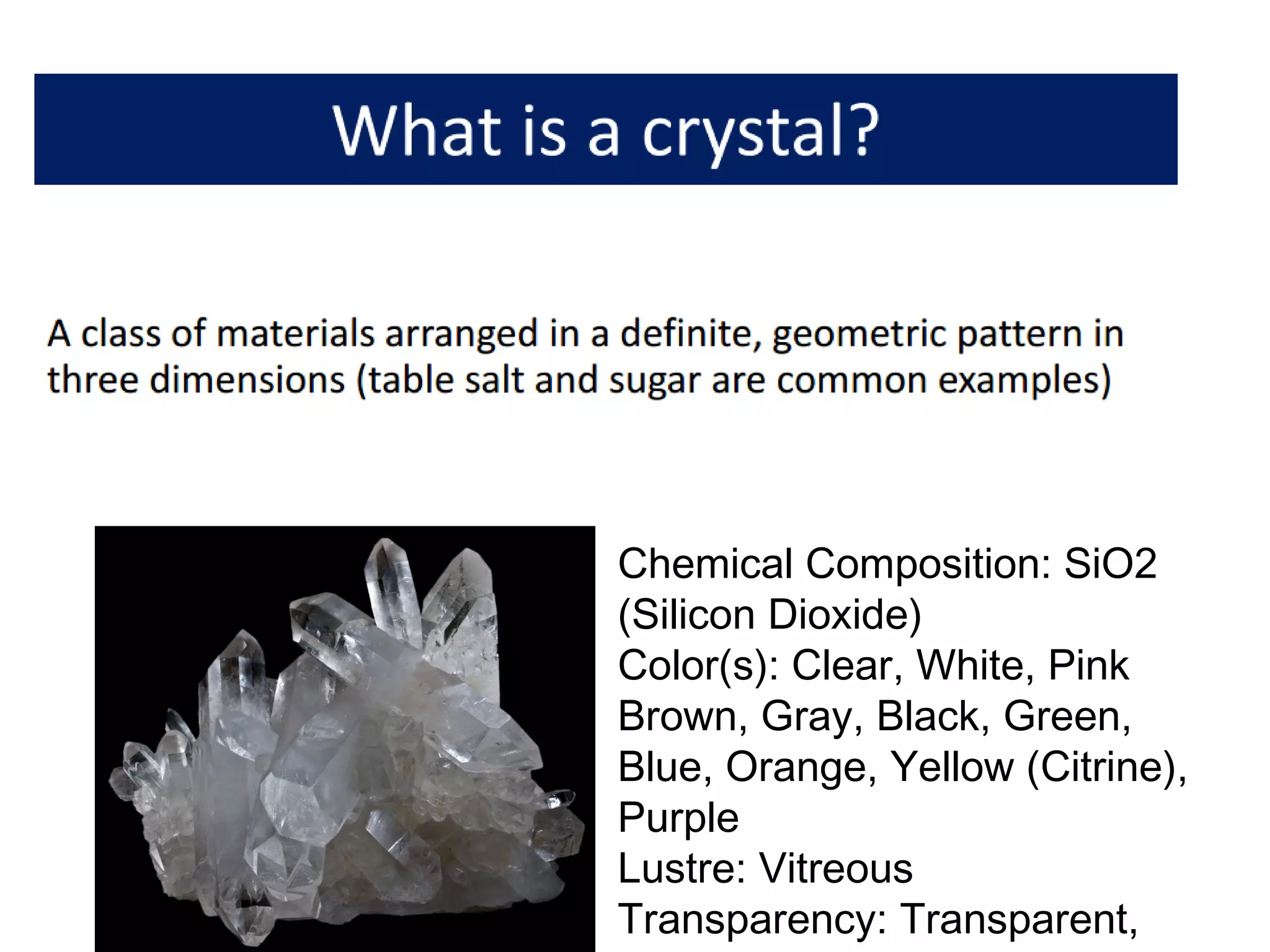 Chemical Composition: SiO2
(Silicon Dioxide)
Color(s): Clear, White, Pink
Brown, Gray, Black, Green,
Blue, Orange, Yellow (Citrine),
Purple
Lustre: Vitreous
Transparency: Transparent,
 