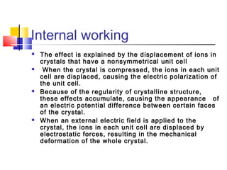 Internal working
 The effect is explained by the displacement of ions in
crystals that have a nonsymmetrical unit cell
 When the crystal is compressed, the ions in each unit
cell are displaced, causing the electric polarization of
the unit cell.
 Because of the regularity of crystalline structure,
these effects accumulate, causing the appearance of
an electric potential difference between certain faces
of the crystal.
 When an external electric field is applied to the
crystal, the ions in each unit cell are displaced by
electrostatic forces, resulting in the mechanical
deformation of the whole crystal.
 