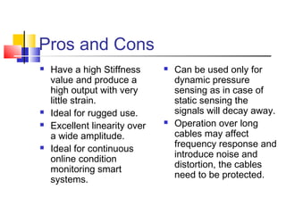Pros and Cons
 Have a high Stiffness
value and produce a
high output with very
little strain.
 Ideal for rugged use.
 Excellent linearity over
a wide amplitude.
 Ideal for continuous
online condition
monitoring smart
systems.
 Can be used only for
dynamic pressure
sensing as in case of
static sensing the
signals will decay away.
 Operation over long
cables may affect
frequency response and
introduce noise and
distortion, the cables
need to be protected.
 