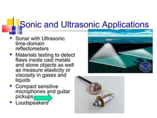 Sonic and Ultrasonic Applications
 Sonar with Ultrasonic
time-domain
reflectometers
 Materials testing to detect
flaws inside cast metals
and stone objects as well
as measure elasticity or
viscosity in gases and
liquids
 Compact sensitive
microphones and guitar
pickups.
 Loudspeakers
 