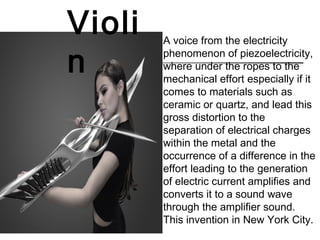 A voice from the electricity
phenomenon of piezoelectricity,
where under the ropes to the
mechanical effort especially if it
comes to materials such as
ceramic or quartz, and lead this
gross distortion to the
separation of electrical charges
within the metal and the
occurrence of a difference in the
effort leading to the generation
of electric current amplifies and
converts it to a sound wave
through the amplifier sound.
This invention in New York City.
Violi
n
 
