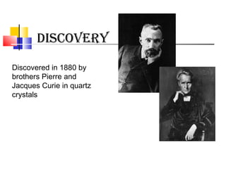 DISCOVERY
Discovered in 1880 by
brothers Pierre and
Jacques Curie in quartz
crystals
 