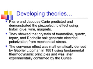 Developing theories…
 Pierre and Jacques Curie predicted and
demonstrated the piezoelectric effect using
tinfoil, glue, wire, magnets.
 They showed that crystals of tourmaline, quartz,
topaz, and Rochelle salt generate electrical
polarization from mechanical stress.
 The converse effect was mathematically derived
by Gabriel Lippman in 1881 using fundamental
thermodynamic principles and was later
experimentally confirmed by the Curies.
 