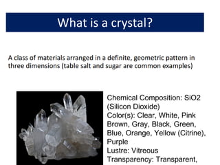 Chemical Composition: SiO2
(Silicon Dioxide)
Color(s): Clear, White, Pink
Brown, Gray, Black, Green,
Blue, Orange, Yellow (Citrine),
Purple
Lustre: Vitreous
Transparency: Transparent,
 
