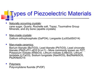 Types of Piezoelectric Materials
 Naturally occurring crystals:
cane sugar, Quartz, Rochelle salt, Topaz, Tourmaline Group
Minerals, and dry bone (apatite crystals)
 Man-made crystals:
Gallium orthophosphate (GaPO4), Langasite (La3Ga5SiO14)
 Man-made ceramics:
Barium titanate (BaTiO3), Lead titanate (PbTiO3), Lead zirconate
titanate (Pb[ZrxTi1-x]O3 0<x<1) - More commonly known as PZT,
Potassium niobate (KNbO3), Lithium niobate (LiNbO3), Lithium
tantalate (LiTaO3), Sodium tungstate (NaxWO3), Ba2NaNb5O5,
Pb2KNb5O15
 Polymers:
Polyvinylidene fluoride (PVDF)
 
