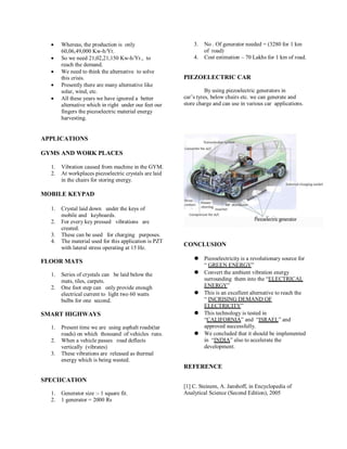  Whereas, the production is only
60,06,49,000 Kw-h/Yr.
 So we need 21,02,21,150 Kw-h/Yr., to
reach the demand.
 We need to think the alternative to solve
this crisis.
 Presently there are many alternative like
solar, wind, etc.
 All these years we have ignored a better
alternative which in right under our feet our
fingers the piezoelectric material energy
harvesting.
APPLICATIONS
GYMS AND WORK PLACES
1. Vibration caused from machine in the GYM.
2. At workplaces piezoelectric crystals are laid
in the chairs for storing energy.
MOBILE KEYPAD
1. Crystal laid down under the keys of
mobile and keyboards.
2. For every key pressed vibrations are
created.
3. These can be used for charging purposes.
4. The material used for this application is PZT
with lateral stress operating at 15 Hz.
FLOOR MATS
1. Series of crystals can be laid below the
mats, tiles, carpets.
2. One foot step can only provide enough
electrical current to light two 60 watts
bulbs for one second.
SMART HIGHWAYS
1. Present time we are using asphalt roads(tar
roads) on which thousand of vehicles runs.
2. When a vehicle passes road deflects
vertically (vibrates)
3. These vibrations are released as thermal
energy which is being wasted.
SPECIICATION
1. Generator size :- 1 square fit.
2. 1 generator = 2000 Rs
3. No . Of generator needed = (3280 for 1 km
of road)
4. Cost estimation – 70 Lakhs for 1 km of road.
PIEZOELECTRIC CAR
By using piezoelectric generators in
car’s tyres, below chairs etc. we can generate and
store charge and can use in various car applications.
CONCLUSION
⚫ Piezoelectricity is a revolutionary source for
“ GREEN ENERGY”
⚫ Convert the ambient vibration energy
surrounding them into the “ELECTRICAL
ENERGY”
⚫ This is an excellent alternative to reach the
“ INCRISING DEMAND OF
ELECTRICITY”
⚫ This technology is tested in
“CALIFORNIA” and “ISRAEL” and
approved successfully.
⚫ We concluded that it should be implemented
in “INDIA” also to accelerate the
development.
REFERENCE
[1] C. Steinem, A. Janshoff, in Encyclopedia of
Analytical Science (Second Edition), 2005
 