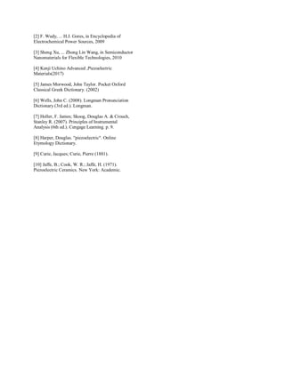 [2] F. Wudy, ... H.J. Gores, in Encyclopedia of
Electrochemical Power Sources, 2009
[3] Sheng Xu, ... Zhong Lin Wang, in Semiconductor
Nanomaterials for Flexible Technologies, 2010
[4] Kenji Uchino Advanced ,Piezoelectric
Materials(2017)
[5] James Morwood, John Taylor. Pocket Oxford
Classical Greek Dictionary. (2002)
[6] Wells, John C. (2008). Longman Pronunciation
Dictionary (3rd ed.). Longman.
[7] Holler, F. James; Skoog, Douglas A. & Crouch,
Stanley R. (2007). Principles of Instrumental
Analysis (6th ed.). Cengage Learning. p. 9.
[8] Harper, Douglas. "piezoelectric". Online
Etymology Dictionary.
[9] Curie, Jacques; Curie, Pierre (1881).
[10] Jaffe, B.; Cook, W. R.; Jaffe, H. (1971).
Piezoelectric Ceramics. New York: Academic.
 