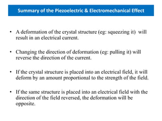 Summary of the Piezoelectric & Electromechanical Effect
• A deformation of the crystal structure (eg: squeezing it) will
result in an electrical current.
• Changing the direction of deformation (eg: pulling it) will
reverse the direction of the current.
• If the crystal structure is placed into an electrical field, it will
deform by an amount proportional to the strength of the field.
• If the same structure is placed into an electrical field with the
direction of the field reversed, the deformation will be
opposite.
 