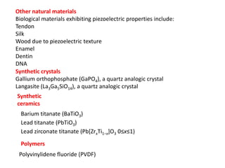 Other natural materials
Biological materials exhibiting piezoelectric properties include:
Tendon
Silk
Wood due to piezoelectric texture
Enamel
Dentin
DNA
Synthetic crystals
Gallium orthophosphate (GaPO4), a quartz analogic crystal
Langasite (La3Ga5SiO14), a quartz analogic crystal
Synthetic
ceramics
Barium titanate (BaTiO3)
Lead titanate (PbTiO3)
Lead zirconate titanate (Pb[ZrxTi1−x]O3 0≤x≤1)
Polymers
Polyvinylidene fluoride (PVDF)
 