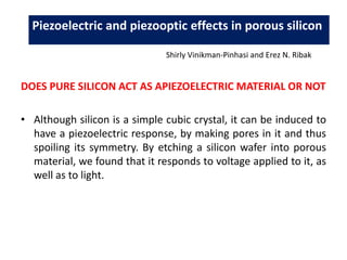 DOES PURE SILICON ACT AS APIEZOELECTRIC MATERIAL OR NOT
• Although silicon is a simple cubic crystal, it can be induced to
have a piezoelectric response, by making pores in it and thus
spoiling its symmetry. By etching a silicon wafer into porous
material, we found that it responds to voltage applied to it, as
well as to light.
Piezoelectric and piezooptic effects in porous silicon
Shirly Vinikman-Pinhasi and Erez N. Ribak
 