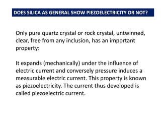 Only pure quartz crystal or rock crystal, untwinned,
clear, free from any inclusion, has an important
property:
It expands (mechanically) under the influence of
electric current and conversely pressure induces a
measurable electric current. This property is known
as piezoelectricity. The current thus developed is
called piezoelectric current.
DOES SILICA AS GENERAL SHOW PIEZOELECTRICITY OR NOT?
 