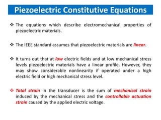Piezoelectric Constitutive Equations
 The equations which describe electromechanical properties of
piezoelectric materials.
 The IEEE standard assumes that piezoelectric materials are linear.
 It turns out that at low electric fields and at low mechanical stress
levels piezoelectric materials have a linear profile. However, they
may show considerable nonlinearity if operated under a high
electric field or high mechanical stress level.
 Total strain in the transducer is the sum of mechanical strain
induced by the mechanical stress and the controllable actuation
strain caused by the applied electric voltage.
 