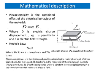 Mathematical description
• Piezoelectricity is the combined
effect of the electrical behaviour of
the material:
• Where D is electric charge
displacement , is pemittivity
and E is electric field strength.
• Hooke’s Law:
S=sT
Where S is Strain, s is compliance and T is
stress
D E

Schematic diagram of a piezoelectric transducer
Elastic compliance, s, is the strain produced in a piezoelectric material per unit of stress
applied and, for the 11 and 33 directions, is the reciprocal of the modulus of elasticity
(Young's modulus, Y). sD is the compliance under a constant electric displacement; sE is
the compliance under a constant electric field.
 