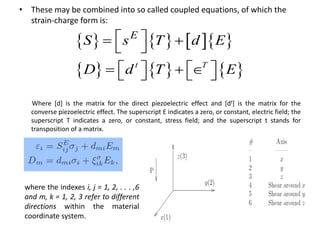 • These may be combined into so called coupled equations, of which the
strain-charge form is:
Where [d] is the matrix for the direct piezoelectric effect and [dt] is the matrix for the
converse piezoelectric effect. The superscript E indicates a zero, or constant, electric field; the
superscript T indicates a zero, or constant, stress field; and the superscript t stands for
transposition of a matrix.
      
     t T
E
S s T d E
D d T E
  
 
        
where the indexes i, j = 1, 2, . . . ,6
and m, k = 1, 2, 3 refer to different
directions within the material
coordinate system.
 