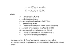 where
σ . . . stress vector (N/m2)
ε . . . strain vector (m/m)
E. . . vector of applied electric field (V/m)
ξ . . . permittivity (F/m)
d . . . matrix of piezoelectric strain constants(m/V )
S . . . matrix of compliance coefficients (m2/N)
D. . . vector of electric displacement (C/m2)
g . . . matrix of piezoelectric constants (m2/C)
β . . . impermitivity component (m/F)
the superscripts D, E, and σ represent measurements taken
at constant electric displacement, constant electric field and constant
stress.
 