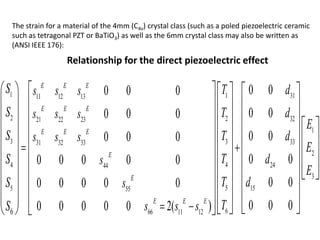1 1 3111 12 13
2 2 3221 22 23
3 3 3331 32 33
44 2444
5 155 55
666 11 126
0 00 0 0
0 00 0 0
0 00 0 0
0 00 0 0 0 0
0 00 0 0 0 0
0 0 00 0 0 0 0 2( )
E E E
E E E
E E E
E
E
E E E
S T ds s s
S T ds s s
S T ds s s
TS ds
T dS s
Ts s sS
 
 
     
     
    
    
    
    
    
           
1
2
3
E
E
E


  
  
  
    
 

The strain for a material of the 4mm (C4v) crystal class (such as a poled piezoelectric ceramic
such as tetragonal PZT or BaTiO3) as well as the 6mm crystal class may also be written as
(ANSI IEEE 176):
Relationship for the direct piezoelectric effect
 