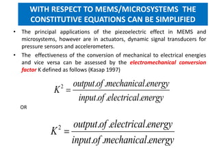 • The principal applications of the piezoelectric effect in MEMS and
microsystems, however are in actuators, dynamic signal transducers for
pressure sensors and accelerometers.
• The effectiveness of the conversion of mechanical to electrical energies
and vice versa can be assessed by the electromechanical conversion
factor K defined as follows (Kasap 1997)
WITH RESPECT TO MEMS/MICROSYSTEMS THE
CONSTITUTIVE EQUATIONS CAN BE SIMPLIFIED
2 . . .
. . .
output of mechanical energy
K
input of electrical energy

2 . . .
. . .
output of electrical energy
K
input of mechanical energy

OR
 