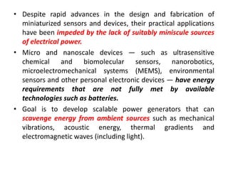 • Despite rapid advances in the design and fabrication of
miniaturized sensors and devices, their practical applications
have been impeded by the lack of suitably miniscule sources
of electrical power.
• Micro and nanoscale devices — such as ultrasensitive
chemical and biomolecular sensors, nanorobotics,
microelectromechanical systems (MEMS), environmental
sensors and other personal electronic devices — have energy
requirements that are not fully met by available
technologies such as batteries.
• Goal is to develop scalable power generators that can
scavenge energy from ambient sources such as mechanical
vibrations, acoustic energy, thermal gradients and
electromagnetic waves (including light).
 