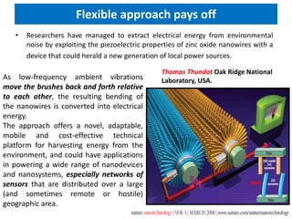 Flexible approach pays off
• Researchers have managed to extract electrical energy from environmental
noise by exploiting the piezoelectric properties of zinc oxide nanowires with a
device that could herald a new generation of local power sources.
As low-frequency ambient vibrations
move the brushes back and forth relative
to each other, the resulting bending of
the nanowires is converted into electrical
energy.
The approach offers a novel, adaptable,
mobile and cost-effective technical
platform for harvesting energy from the
environment, and could have applications
in powering a wide range of nanodevices
and nanosystems, especially networks of
sensors that are distributed over a large
(and sometimes remote or hostile)
geographic area.
Thomas Thundat Oak Ridge National
Laboratory, USA.
 