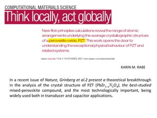 KARIN M. RABE
In a recent issue of Nature, Grinberg et al.2 present a theoretical breakthrough
in the analysis of the crystal structure of PZT (PbZr1–xTixO3), the best-studied
mixed-perovskite compound, and the most technologically important, being
widely used both in transducer and capacitor applications.
 