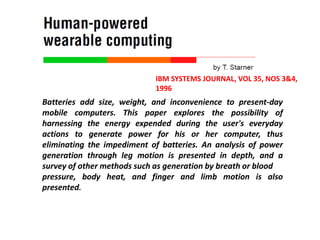 IBM SYSTEMS JOURNAL, VOL 35, NOS 3&4,
1996
Batteries add size, weight, and inconvenience to present-day
mobile computers. This paper explores the possibility of
harnessing the energy expended during the user's everyday
actions to generate power for his or her computer, thus
eliminating the impediment of batteries. An analysis of power
generation through leg motion is presented in depth, and a
survey of other methods such as generation by breath or blood
pressure, body heat, and finger and limb motion is also
presented.
 