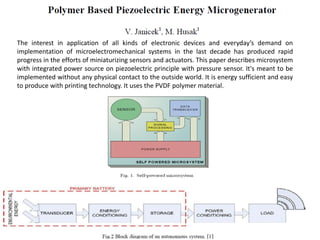 The interest in application of all kinds of electronic devices and everyday’s demand on
implementation of microelectromechanical systems in the last decade has produced rapid
progress in the efforts of miniaturizing sensors and actuators. This paper describes microsystem
with integrated power source on piezoelectric principle with pressure sensor. It's meant to be
implemented without any physical contact to the outside world. It is energy sufficient and easy
to produce with printing technology. It uses the PVDF polymer material.
 