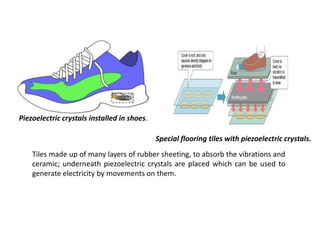 Piezoelectric crystals installed in shoes.
Special flooring tiles with piezoelectric crystals.
Tiles made up of many layers of rubber sheeting, to absorb the vibrations and
ceramic; underneath piezoelectric crystals are placed which can be used to
generate electricity by movements on them.
 