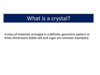 What is a crystal?
A class of materials arranged in a definite, geometric pattern in
three dimensions (table salt and sugar are common examples)
 