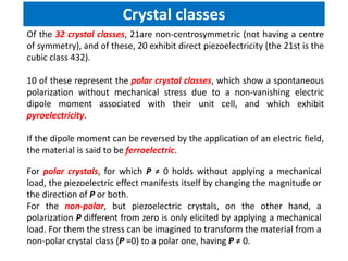 Of the 32 crystal classes, 21are non-centrosymmetric (not having a centre
of symmetry), and of these, 20 exhibit direct piezoelectricity (the 21st is the
cubic class 432).
10 of these represent the polar crystal classes, which show a spontaneous
polarization without mechanical stress due to a non-vanishing electric
dipole moment associated with their unit cell, and which exhibit
pyroelectricity.
If the dipole moment can be reversed by the application of an electric field,
the material is said to be ferroelectric.
Crystal classes
For polar crystals, for which P ≠ 0 holds without applying a mechanical
load, the piezoelectric effect manifests itself by changing the magnitude or
the direction of P or both.
For the non-polar, but piezoelectric crystals, on the other hand, a
polarization P different from zero is only elicited by applying a mechanical
load. For them the stress can be imagined to transform the material from a
non-polar crystal class (P =0) to a polar one, having P ≠ 0.
 