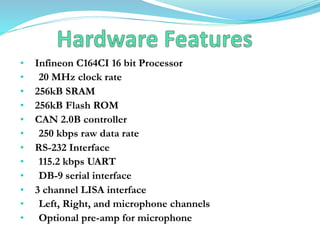 • Infineon C164CI 16 bit Processor
• 20 MHz clock rate
• 256kB SRAM
• 256kB Flash ROM
• CAN 2.0B controller
• 250 kbps raw data rate
• RS-232 Interface
• 115.2 kbps UART
• DB-9 serial interface
• 3 channel LISA interface
• Left, Right, and microphone channels
• Optional pre-amp for microphone
 