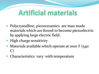  Polycrystalline, piezoceramics are man made
materials which are forced to become piezoelectric
by applying large electric field.
 High charge sensitivity
 Materials available which operate at 1000 F (540
C)
 Characteristics vary with temperature
 