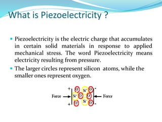 What is Piezoelectricity ?
 Piezoelectricity is the electric charge that accumulates
in certain solid materials in response to applied
mechanical stress. The word Piezoelectricity means
electricity resulting from pressure.
 The larger circles represent silicon atoms, while the
smaller ones represent oxygen.
 