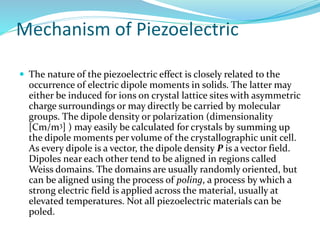 Mechanism of Piezoelectric
 The nature of the piezoelectric effect is closely related to the
occurrence of electric dipole moments in solids. The latter may
either be induced for ions on crystal lattice sites with asymmetric
charge surroundings or may directly be carried by molecular
groups. The dipole density or polarization (dimensionality
[Cm/m3] ) may easily be calculated for crystals by summing up
the dipole moments per volume of the crystallographic unit cell.
As every dipole is a vector, the dipole density P is a vector field.
Dipoles near each other tend to be aligned in regions called
Weiss domains. The domains are usually randomly oriented, but
can be aligned using the process of poling, a process by which a
strong electric field is applied across the material, usually at
elevated temperatures. Not all piezoelectric materials can be
poled.
 
