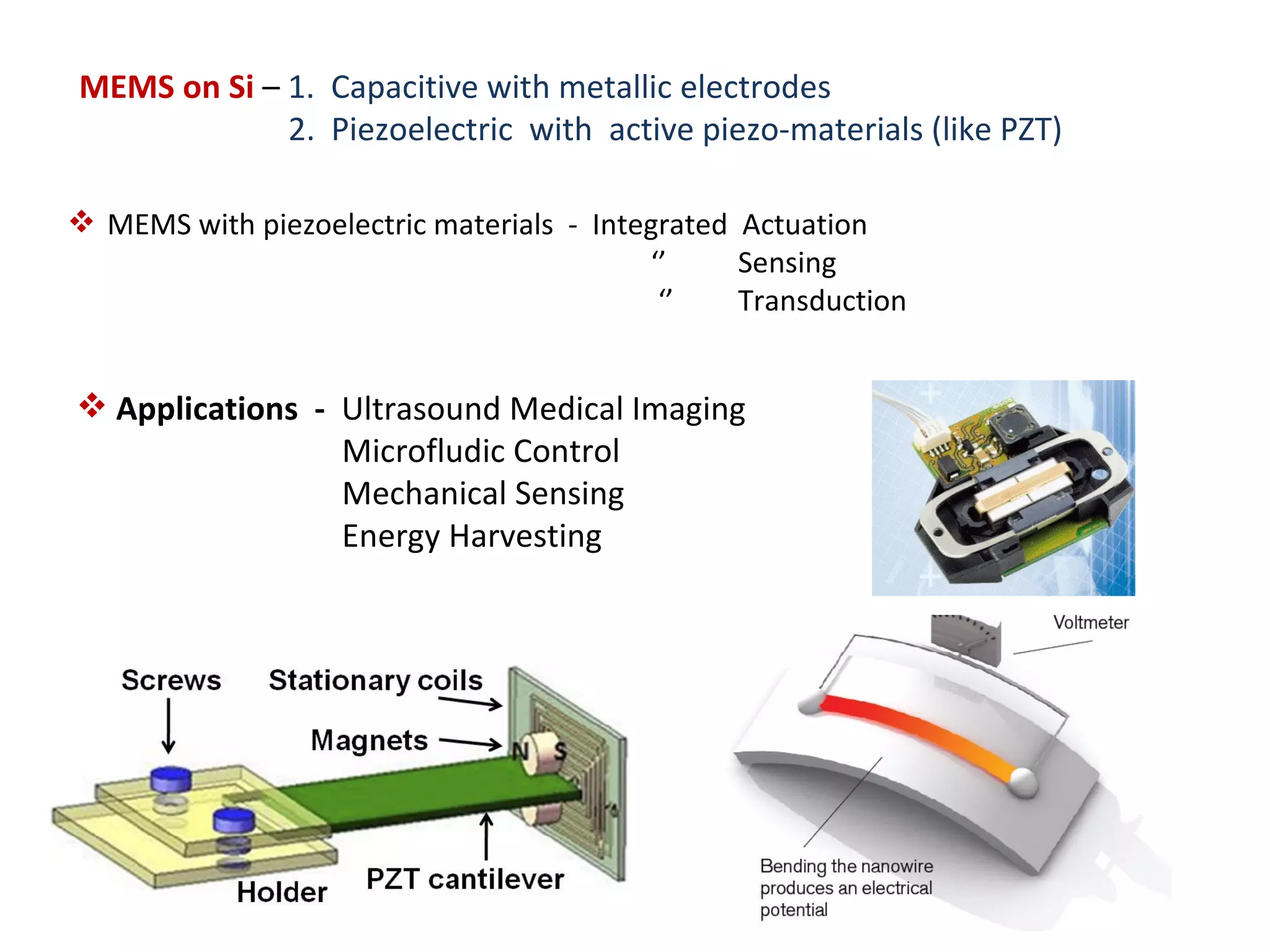 MEMS on Si – 1. Capacitive with metallic electrodes
             2. Piezoelectric with active piezo-materials (like PZT)

 MEMS with piezoelectric materials - Integrated Actuation
                                          ‘’     Sensing
                                           ‘’    Transduction


 Applications - Ultrasound Medical Imaging
                 Microfludic Control
                 Mechanical Sensing
                 Energy Harvesting
 
