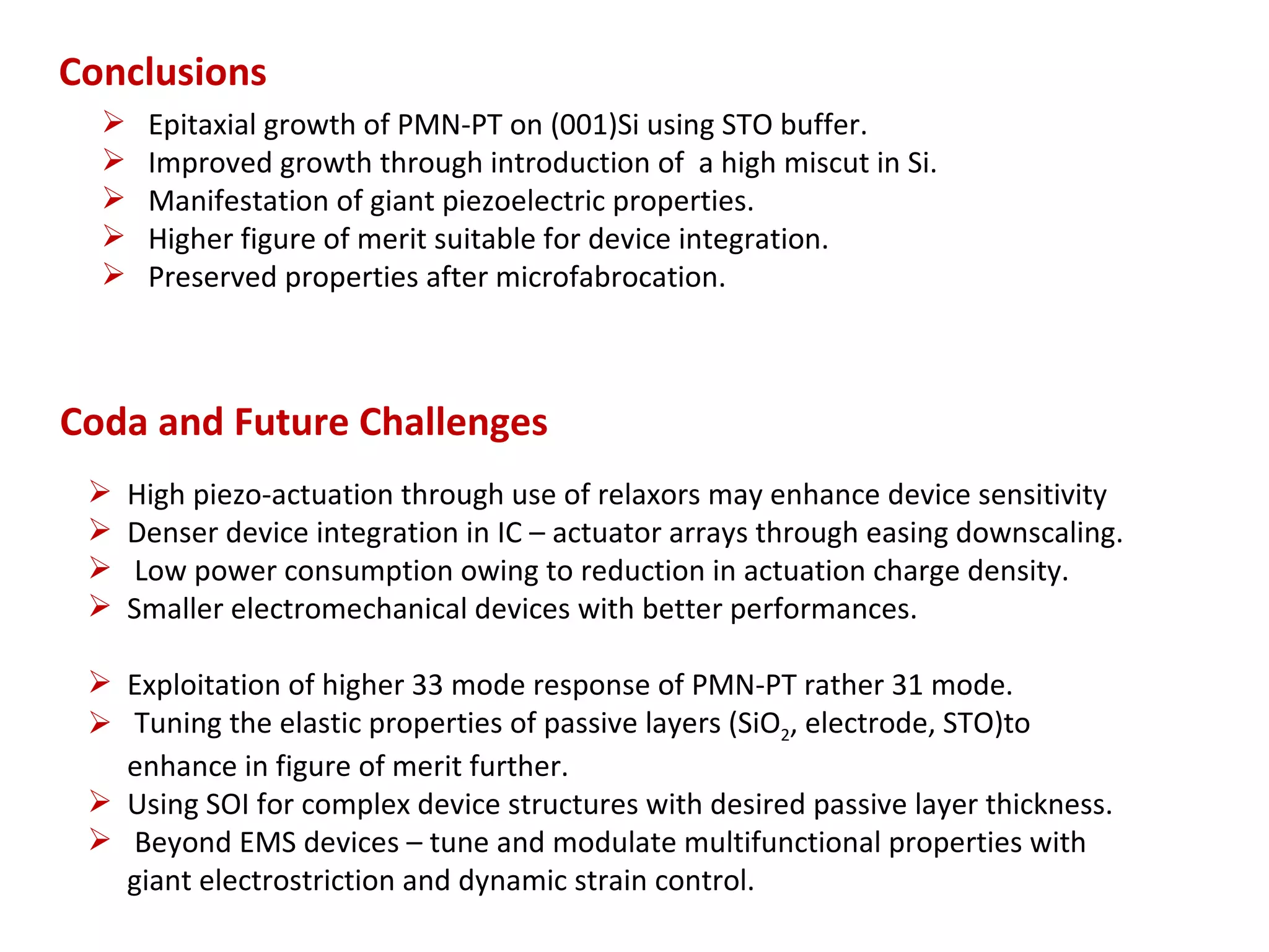 Conclusions
      Epitaxial growth of PMN-PT on (001)Si using STO buffer.
      Improved growth through introduction of a high miscut in Si.
      Manifestation of giant piezoelectric properties.
      Higher figure of merit suitable for device integration.
      Preserved properties after microfabrocation.



Coda and Future Challenges
     High piezo-actuation through use of relaxors may enhance device sensitivity
     Denser device integration in IC – actuator arrays through easing downscaling.
     Low power consumption owing to reduction in actuation charge density.
     Smaller electromechanical devices with better performances.

  Exploitation of higher 33 mode response of PMN-PT rather 31 mode.
  Tuning the elastic properties of passive layers (SiO2, electrode, STO)to
   enhance in figure of merit further.
  Using SOI for complex device structures with desired passive layer thickness.
  Beyond EMS devices – tune and modulate multifunctional properties with
   giant electrostriction and dynamic strain control.
 
