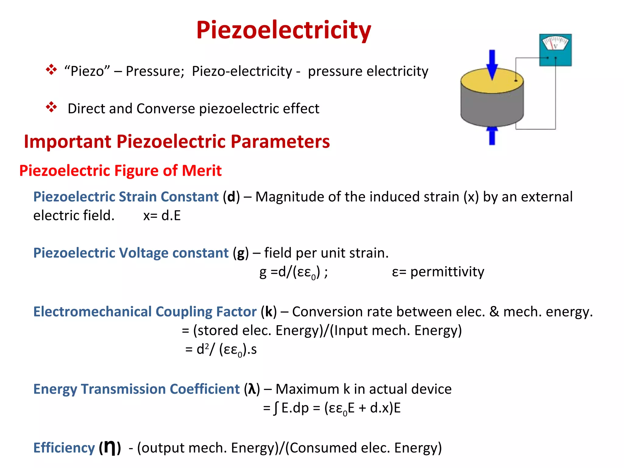 Piezoelectricity
    “Piezo” – Pressure; Piezo-electricity - pressure electricity

    Direct and Converse piezoelectric effect

Important Piezoelectric Parameters
Piezoelectric Figure of Merit
  Piezoelectric Strain Constant (d) – Magnitude of the induced strain (x) by an external
  electric field.   x= d.E

  Piezoelectric Voltage constant (g) – field per unit strain.
                                      g =d/(εε0) ;            ε= permittivity

  Electromechanical Coupling Factor (k) – Conversion rate between elec. & mech. energy.
                       = (stored elec. Energy)/(Input mech. Energy)
                        = d2/ (εε0).s

  Energy Transmission Coefficient (λ) – Maximum k in actual device
                                      = ʃ E.dp = (εε0E + d.x)E

  Efficiency (Ƞ) - (output mech. Energy)/(Consumed elec. Energy)
 