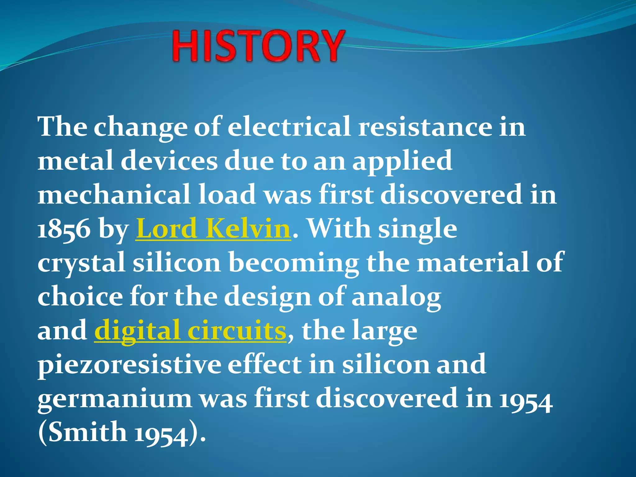 The change of electrical resistance in
metal devices due to an applied
mechanical load was first discovered in
1856 by Lord Kelvin. With single
crystal silicon becoming the material of
choice for the design of analog
and digital circuits, the large
piezoresistive effect in silicon and
germanium was first discovered in 1954
(Smith 1954).
 
