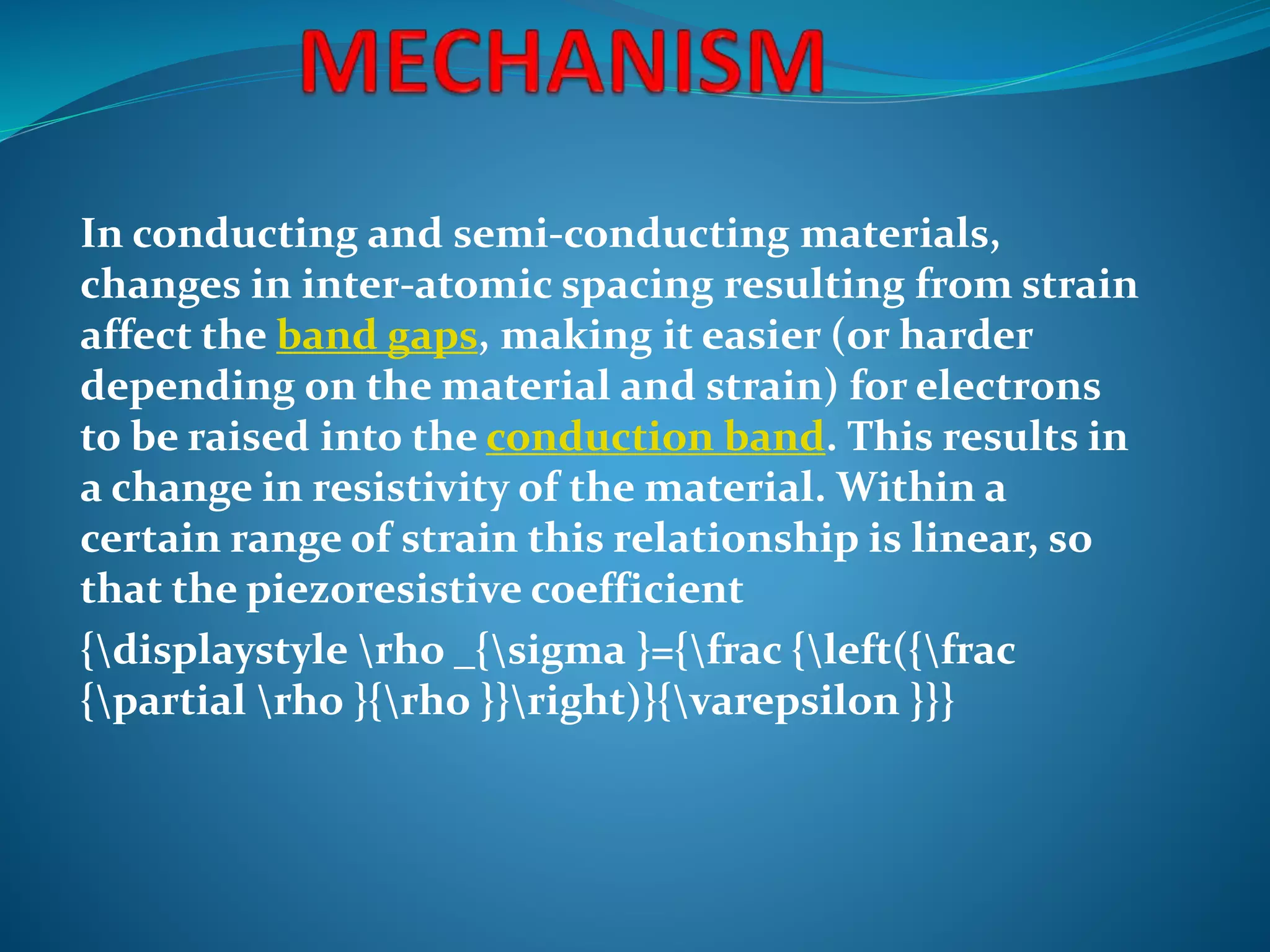 In conducting and semi-conducting materials,
changes in inter-atomic spacing resulting from strain
affect the band gaps, making it easier (or harder
depending on the material and strain) for electrons
to be raised into the conduction band. This results in
a change in resistivity of the material. Within a
certain range of strain this relationship is linear, so
that the piezoresistive coefficient
{displaystyle rho _{sigma }={frac {left({frac
{partial rho }{rho }}right)}{varepsilon }}}
 