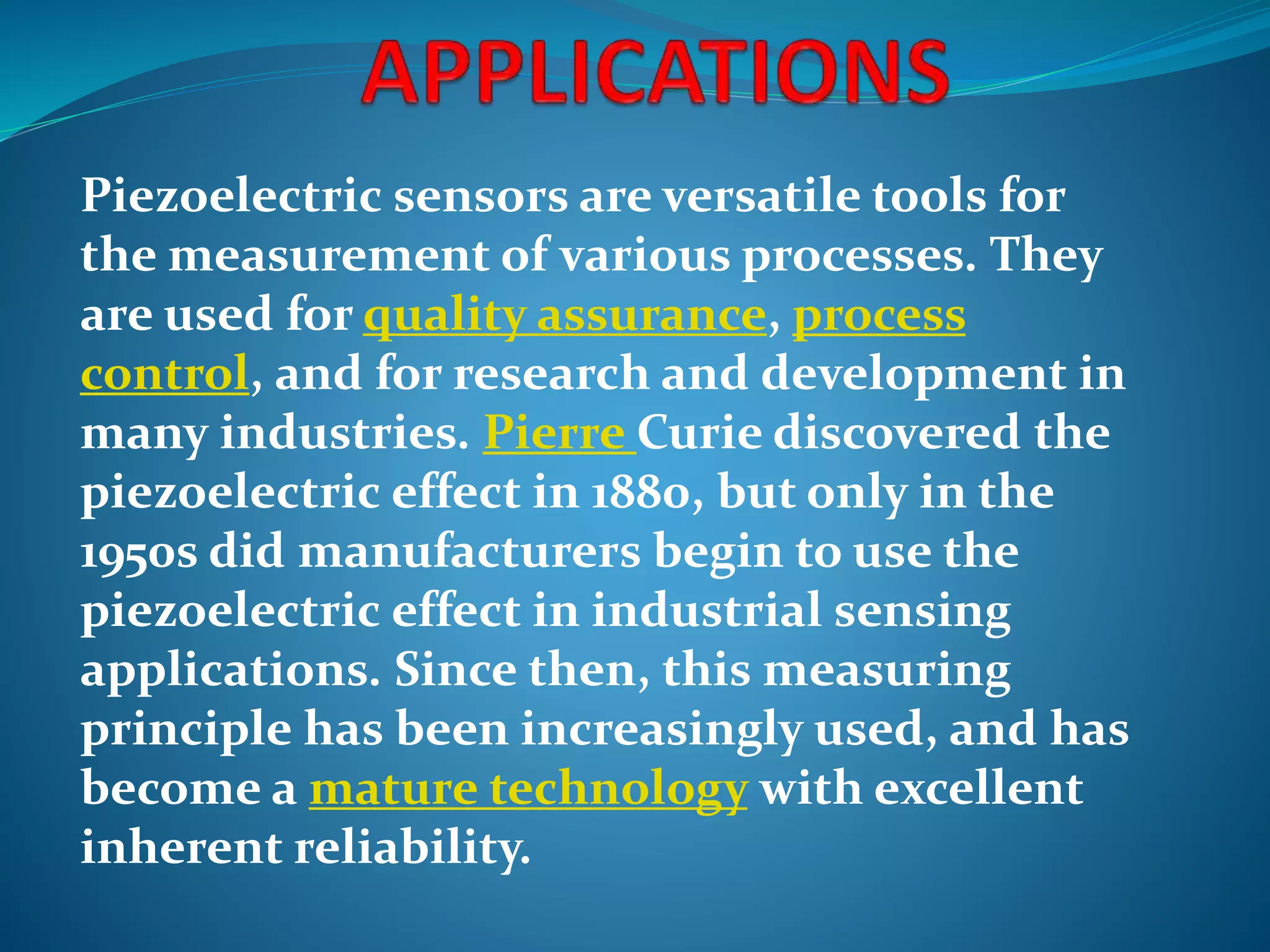 Piezoelectric sensors are versatile tools for
the measurement of various processes. They
are used for quality assurance, process
control, and for research and development in
many industries. Pierre Curie discovered the
piezoelectric effect in 1880, but only in the
1950s did manufacturers begin to use the
piezoelectric effect in industrial sensing
applications. Since then, this measuring
principle has been increasingly used, and has
become a mature technology with excellent
inherent reliability.
 