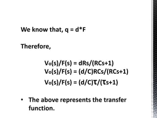 We know that, q = d*F 
Therefore, 
Vo(s)/F(s) = dRs/(RCs+1) 
Vo(s)/F(s) = (d/C)RCs/(RCs+1) 
Vo(s)/F(s) = (d/C)τ/(τs+1) 
• The above represents the transfer 
function. 
 