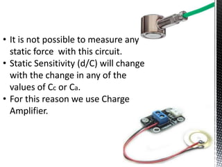 • It is not possible to measure any 
static force with this circuit. 
• Static Sensitivity (d/C) will change 
with the change in any of the 
values of Cc or Ca. 
• For this reason we use Charge 
Amplifier. 
 